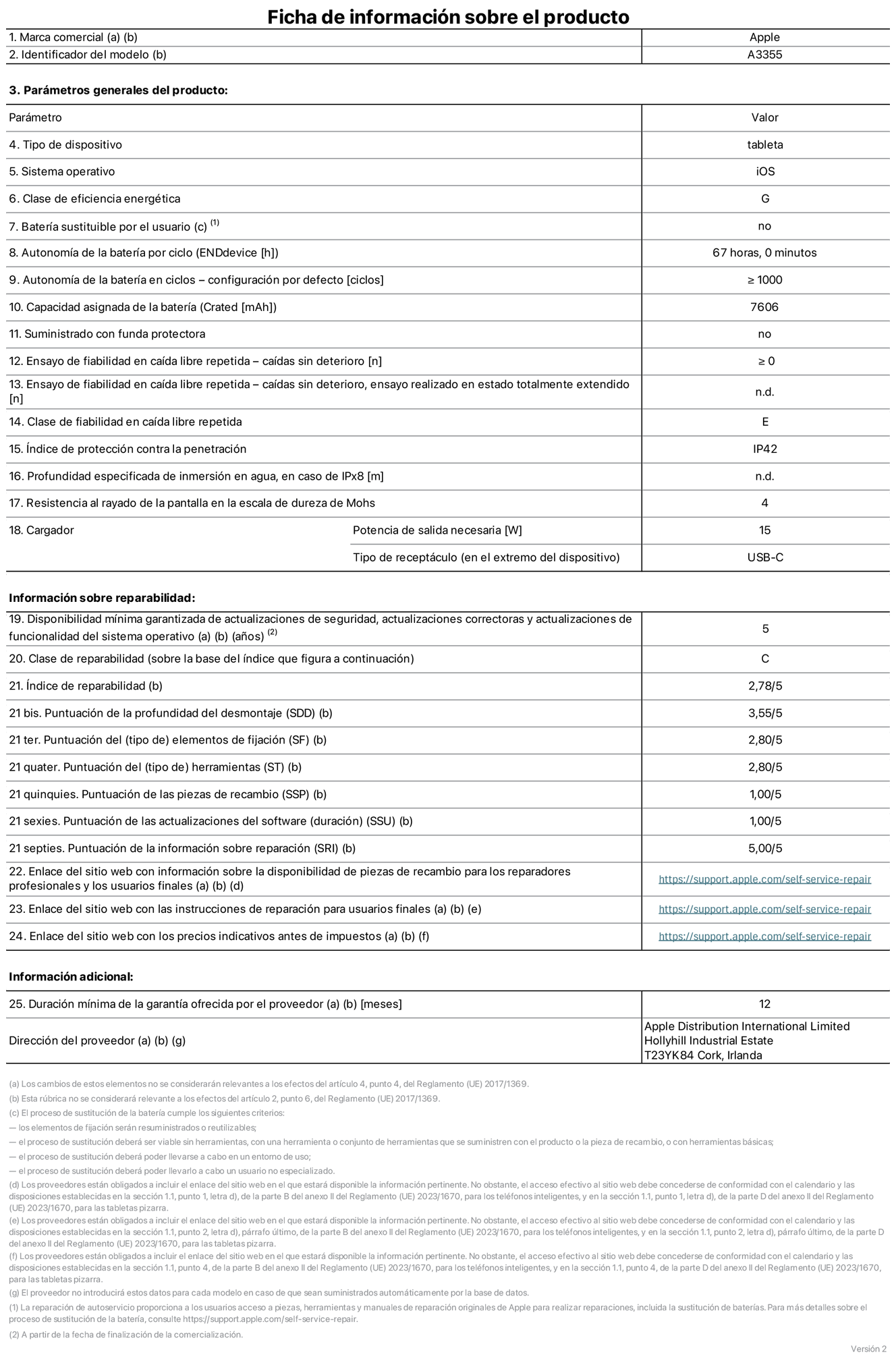 Ficha de información sobre el producto del iPad Wi‑Fi + Cellular. Modelo A3355. Suministrado por Apple Distribution International Limited con sede en Hollyhill Industrial Estate, T23 YK84 Cork (Irlanda). Tipo de dispositivo: Tablet. Sistema operativo: iOS. Clase de eficiencia energética: G. Batería sustituible por el usuario: No. Autonomía de la batería: 67 horas. Autonomía de la batería en ciclos: ≥ 1.000. Capacidad asignada de la batería: 7.606 mAh. Caídas sin deterioro en ensayo de fiabilidad en caída libre repetida: ≥ 0. Clase de fiabilidad en caída libre repetida: E. Índice de protección contra la penetración: IP42 Resistencia al rayado de la pantalla en la escala de dureza de Mohs: 4. Potencia de salida necesaria del cargador: 15 W. Tipo de receptáculo del cargador: USB-C. Disponibilidad mínima garantizada de actualizaciones de seguridad, correctoras y de funcionalidad del sistema operativo: 5 años. Clase de reparabilidad: C. Índice de reparabilidad: 2,78/5. Puntuación de la profundidad del desmontaje: 3,55/5. Puntuación de los elementos de fijación: 2,80/5. Puntuación de las herramientas: 2,80/5. Puntuación de las piezas de recambio: 1/5. Puntuación de las actualizaciones de software: 1/5. Puntuación de la información sobre reparación: 5/5. Enlace del sitio web con información sobre la disponibilidad de piezas de recambio para reparadores profesionales y usuarios finales: https://support.apple.com/self-service-repair. Enlace del sitio web con las instrucciones de reparación para usuarios finales: https://support.apple.com/self-service-repair. Enlace del sitio web con los precios indicativos antes de impuestos: https://support.apple.com/self-service-repair. Se ofrece una garantía general de 12 meses.