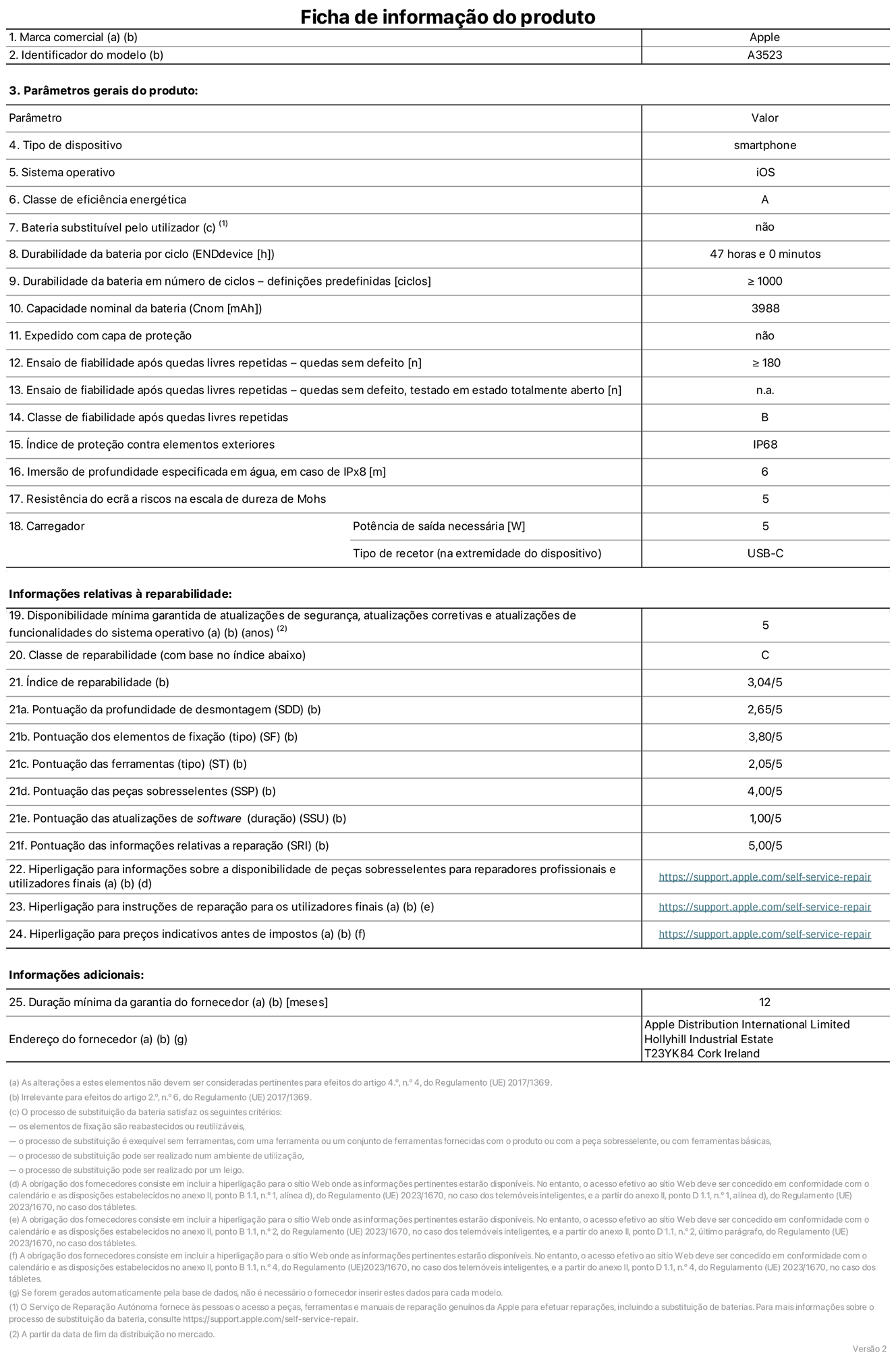 Folha de informações de produto do iPhone 17 Pro, modelo A3523. Fornecido pela Apple Distribution International Limited, Hollyhill Industrial Estate. Cork, Irlanda T23 YK84. Tipo de dispositivo: smartphone. Sistema operativo: iOS. Classe de eficiência energética: A. Bateria substituível pelo utilizador: não. Autonomia da bateria por ciclo: 47 horas. Autonomia da bateria em ciclos - pré‑configurações: número igual ou superior a 1000. Capacidade nominal da bateria: 3988 miliamperes-hora. Enviado com capa protetora: não. Teste de fiabilidade após quedas livres sucessivas - quedas sem defeito: número igual ou superior a 180. Teste de fiabilidade após quedas livres sucessivas - quedas sem defeito testadas no estado totalmente aberto: não aplicável. Classe de fiabilidade após quedas livres sucessivas: B. Índice de proteção contra elementos exteriores: IP68. Imersão de profundidade especificada em água, em caso de IPx8: 6 metros. Resistência do ecrã a riscos na escala de dureza de Mohs: 5. Potência de saída necessária do carregador: 5 watts. Tipo de recetor do carregador (na extremidade do dispositivo): USB-C. Disponibilidade mínima garantida de atualizações de segurança, atualizações corretivas e atualizações de funcionalidades do sistema operativo: 5 anos. Classe de reparabilidade: C. Índice de reparabilidade: 3,04/5. Pontuação da profundidade de desmontagem (SDD): 2,65/5. Pontuação dos elementos de fixação: 3,80/5. Pontuação das ferramentas: 2,05/5. Pontuação das peças sobresselentes: 4,00/5. Pontuação das atualizações de software: 1,00/5. Pontuação das informações relativas a reparação: 5,00/5. Hiperligação para informações sobre a disponibilidade de peças sobresselentes para reparadores profissionais e utilizadores finais: https://support.apple.com/pt-pt/self-service-repair. Hiperligação para instruções de reparação para utilizadores finais: https://support.apple.com/pt-pt/self-service-repair. Hiperligação para preços indicativos antes de impostos: https://support.apple.com/pt-pt/self-service-repair. Oferta de garantia geral de 12 meses.